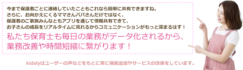 今まで保護者ごとに連絡していたこともこれなら簡単に共有できますね。さらに、お向かえにくるママさんパパさんだけではなく、保護者のご家族みんなともアプリを通じて情報共有できて、お子さんの成長をリアルタイムに見れるからコミュニケーションがもっと深まるはず！私たち保育士も毎日の業務がデータ化されるから、業務改善や時間短縮に繋がります！kidslyはユーザーの声などをもとに常に機能追加やサービスの改善をしています。