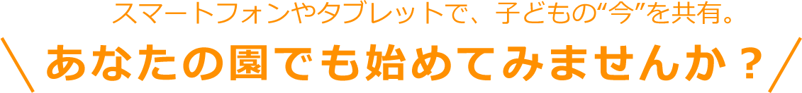 スマートフォンやタブレットで、子どもの“今”を共有。あなたの園でも始めてみませんか？
